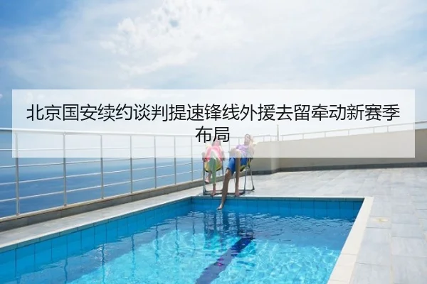 北京国安续约谈判提速锋线外援去留牵动新赛季布局
