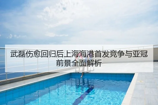 武磊伤愈回归后上海海港首发竞争与亚冠前景全面解析